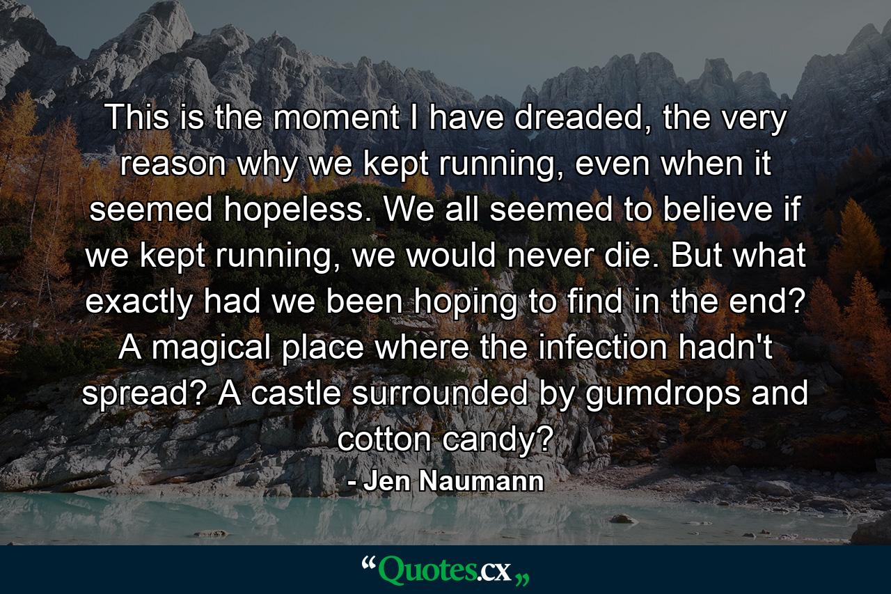 This is the moment I have dreaded, the very reason why we kept running, even when it seemed hopeless. We all seemed to believe if we kept running, we would never die. But what exactly had we been hoping to find in the end? A magical place where the infection hadn't spread? A castle surrounded by gumdrops and cotton candy? - Quote by Jen Naumann