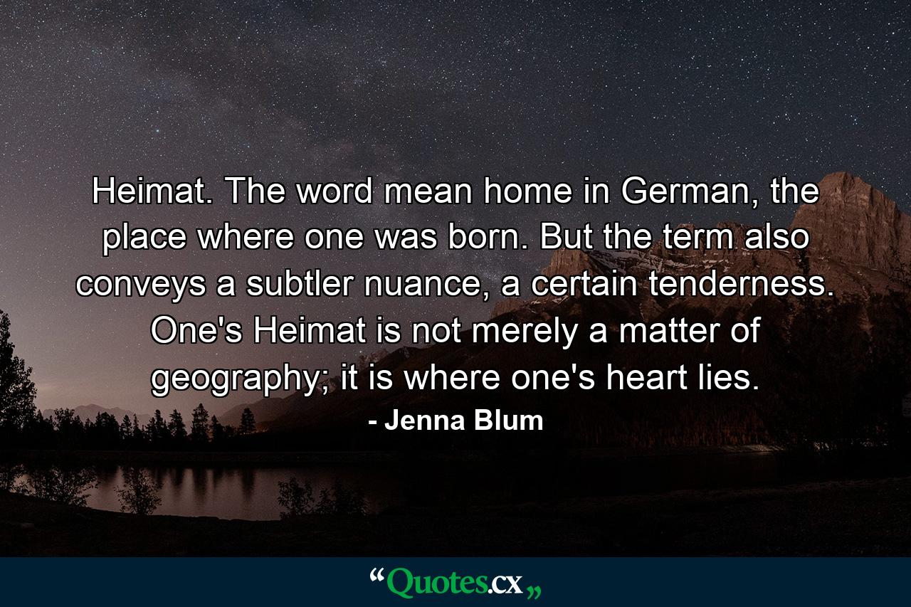 Heimat. The word mean home in German, the place where one was born. But the term also conveys a subtler nuance, a certain tenderness. One's Heimat is not merely a matter of geography; it is where one's heart lies. - Quote by Jenna Blum