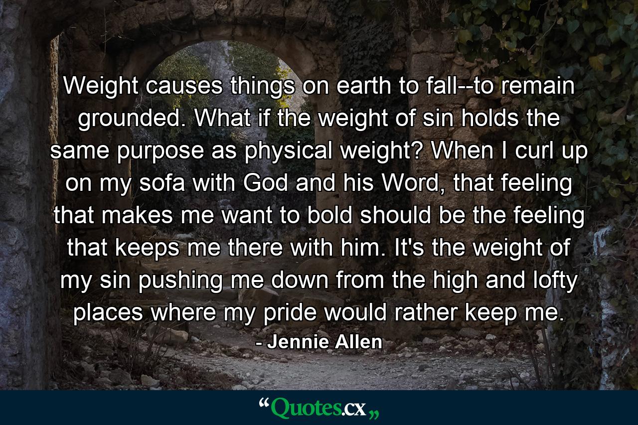 Weight causes things on earth to fall--to remain grounded. What if the weight of sin holds the same purpose as physical weight? When I curl up on my sofa with God and his Word, that feeling that makes me want to bold should be the feeling that keeps me there with him. It's the weight of my sin pushing me down from the high and lofty places where my pride would rather keep me. - Quote by Jennie Allen