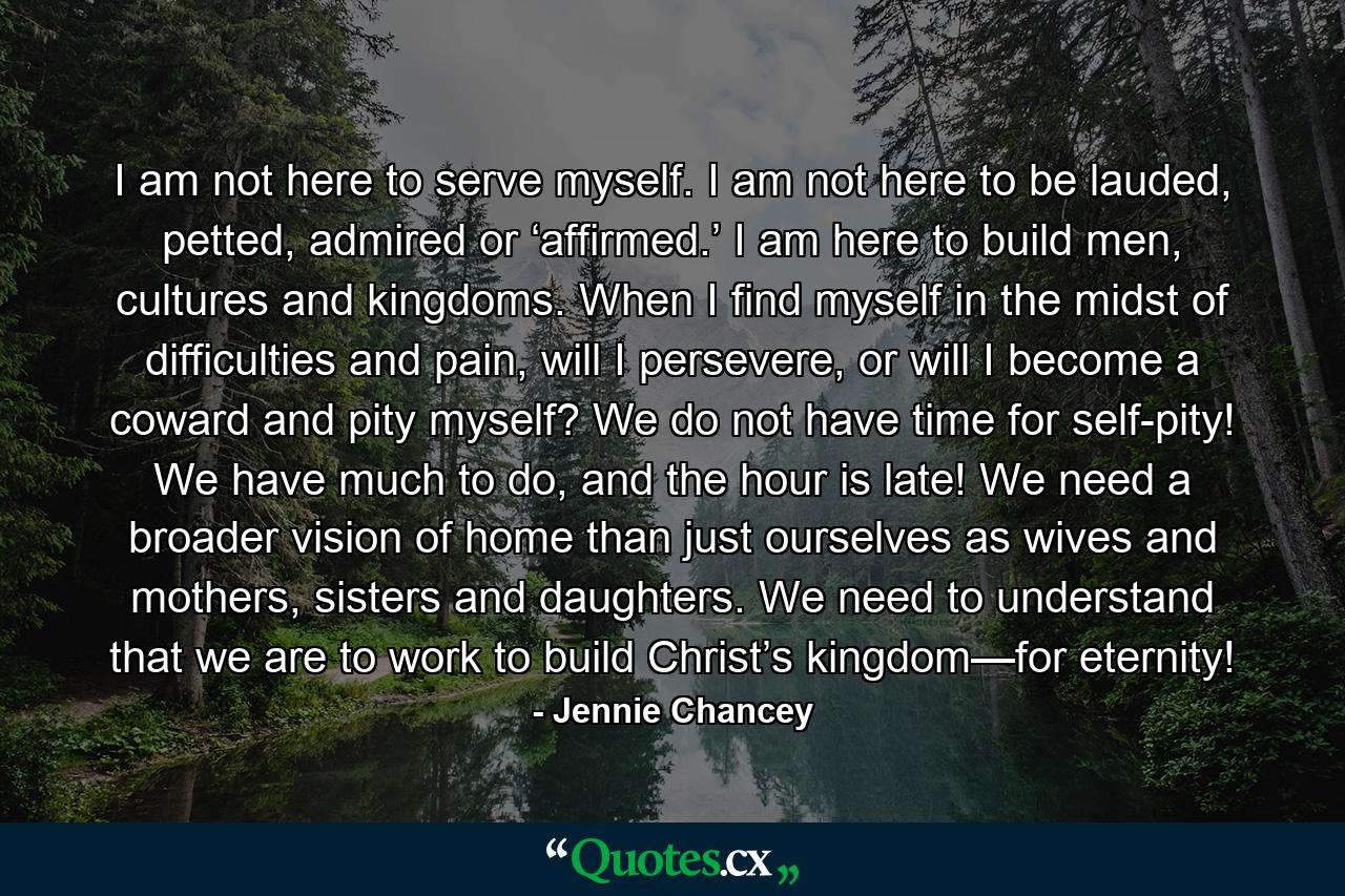 I am not here to serve myself. I am not here to be lauded, petted, admired or ‘affirmed.’ I am here to build men, cultures and kingdoms. When I find myself in the midst of difficulties and pain, will I persevere, or will I become a coward and pity myself? We do not have time for self-pity! We have much to do, and the hour is late! We need a broader vision of home than just ourselves as wives and mothers, sisters and daughters. We need to understand that we are to work to build Christ’s kingdom—for eternity! - Quote by Jennie Chancey