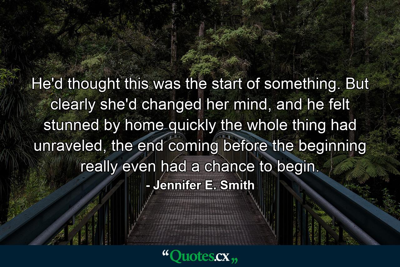 He'd thought this was the start of something. But clearly she'd changed her mind, and he felt stunned by home quickly the whole thing had unraveled, the end coming before the beginning really even had a chance to begin. - Quote by Jennifer E. Smith