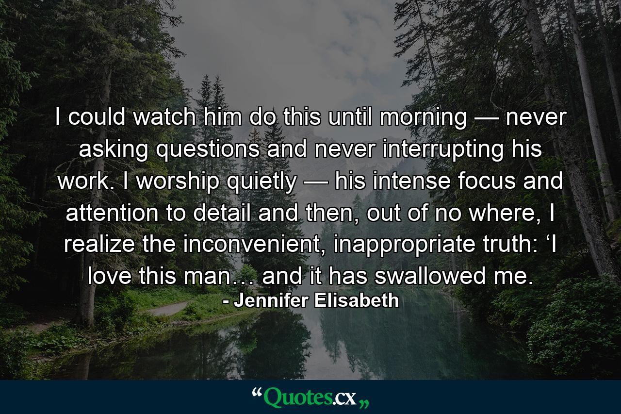 I could watch him do this until morning — never asking questions and never interrupting his work. I worship quietly — his intense focus and attention to detail and then, out of no where, I realize the inconvenient, inappropriate truth: ‘I love this man… and it has swallowed me. - Quote by Jennifer Elisabeth