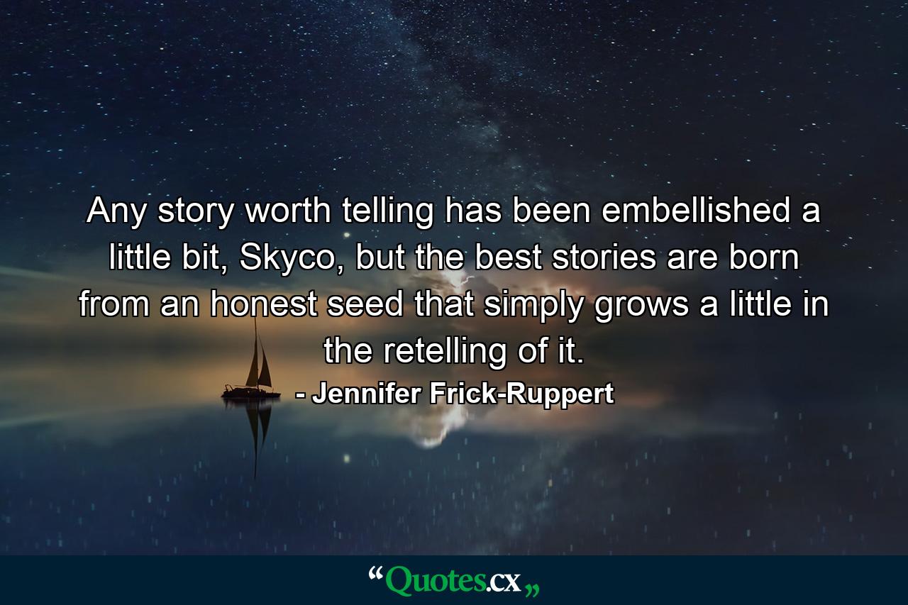 Any story worth telling has been embellished a little bit, Skyco, but the best stories are born from an honest seed that simply grows a little in the retelling of it. - Quote by Jennifer Frick-Ruppert