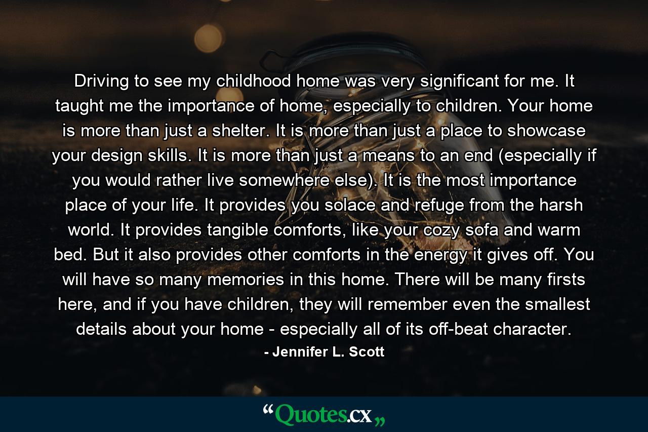 Driving to see my childhood home was very significant for me. It taught me the importance of home, especially to children. Your home is more than just a shelter. It is more than just a place to showcase your design skills. It is more than just a means to an end (especially if you would rather live somewhere else). It is the most importance place of your life. It provides you solace and refuge from the harsh world. It provides tangible comforts, like your cozy sofa and warm bed. But it also provides other comforts in the energy it gives off. You will have so many memories in this home. There will be many firsts here, and if you have children, they will remember even the smallest details about your home - especially all of its off-beat character. - Quote by Jennifer L. Scott