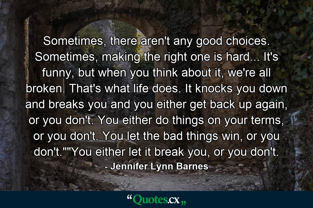 Sometimes, there aren't any good choices. Sometimes, making the right one is hard... It's funny, but when you think about it, we're all broken. That's what life does. It knocks you down and breaks you and you either get back up again, or you don't. You either do things on your terms, or you don't. You let the bad things win, or you don't.