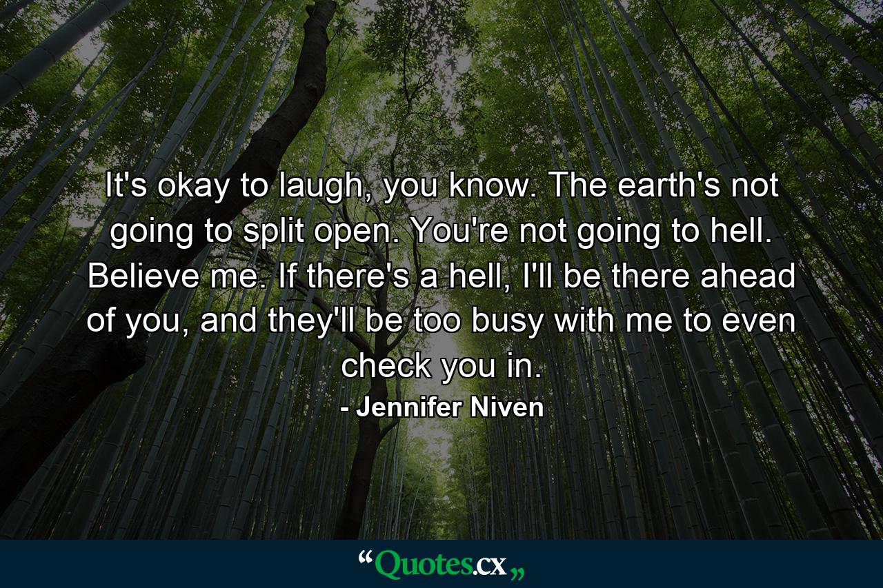 It's okay to laugh, you know. The earth's not going to split open. You're not going to hell. Believe me. If there's a hell, I'll be there ahead of you, and they'll be too busy with me to even check you in. - Quote by Jennifer Niven