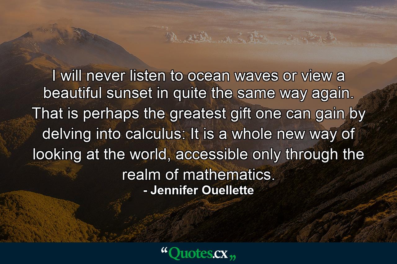 I will never listen to ocean waves or view a beautiful sunset in quite the same way again. That is perhaps the greatest gift one can gain by delving into calculus: It is a whole new way of looking at the world, accessible only through the realm of mathematics. - Quote by Jennifer Ouellette