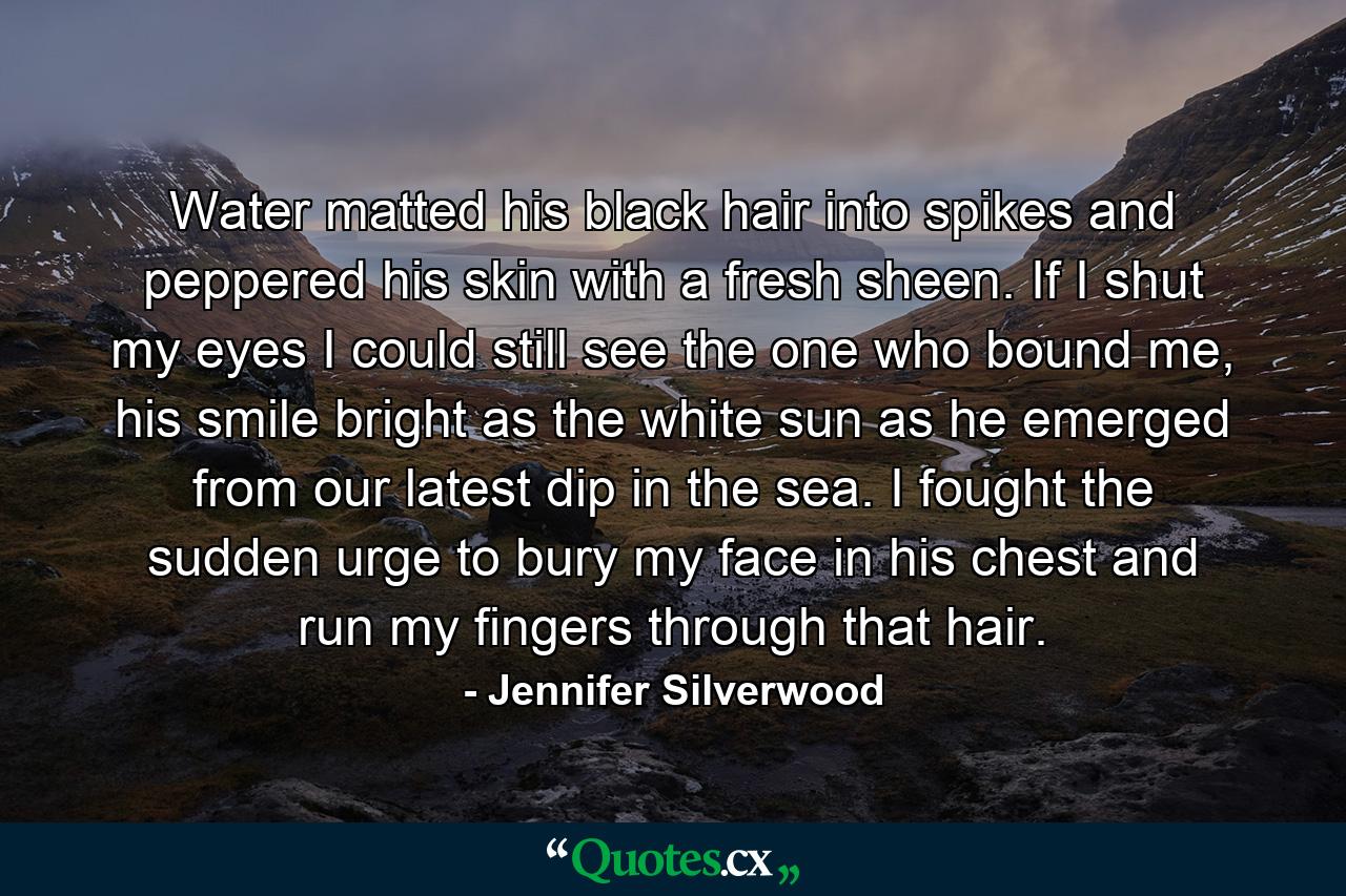 Water matted his black hair into spikes and peppered his skin with a fresh sheen. If I shut my eyes I could still see the one who bound me, his smile bright as the white sun as he emerged from our latest dip in the sea. I fought the sudden urge to bury my face in his chest and run my fingers through that hair. - Quote by Jennifer Silverwood