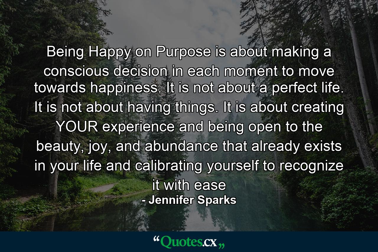 Being Happy on Purpose is about making a conscious decision in each moment to move towards happiness. It is not about a perfect life. It is not about having things. It is about creating YOUR experience and being open to the beauty, joy, and abundance that already exists in your life and calibrating yourself to recognize it with ease - Quote by Jennifer Sparks