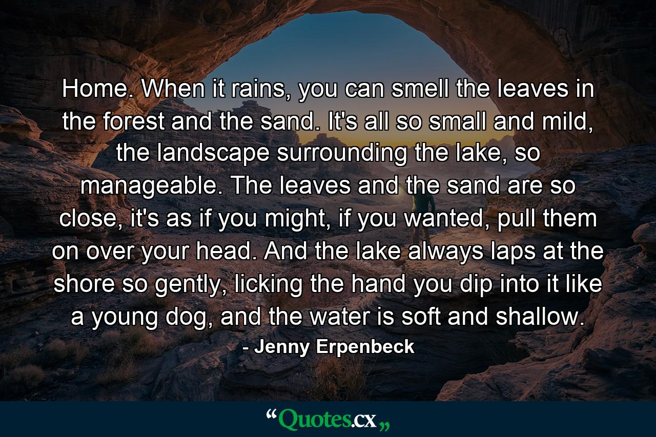 Home. When it rains, you can smell the leaves in the forest and the sand. It's all so small and mild, the landscape surrounding the lake, so manageable. The leaves and the sand are so close, it's as if you might, if you wanted, pull them on over your head. And the lake always laps at the shore so gently, licking the hand you dip into it like a young dog, and the water is soft and shallow. - Quote by Jenny Erpenbeck