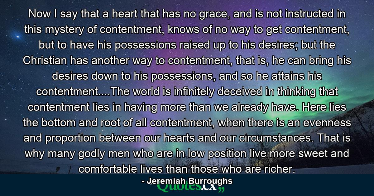 Now I say that a heart that has no grace, and is not instructed in this mystery of contentment, knows of no way to get contentment, but to have his possessions raised up to his desires; but the Christian has another way to contentment, that is, he can bring his desires down to his possessions, and so he attains his contentment....The world is infinitely deceived in thinking that contentment lies in having more than we already have. Here lies the bottom and root of all contentment, when there is an evenness and proportion between our hearts and our circumstances. That is why many godly men who are in low position live more sweet and comfortable lives than those who are richer. - Quote by Jeremiah Burroughs