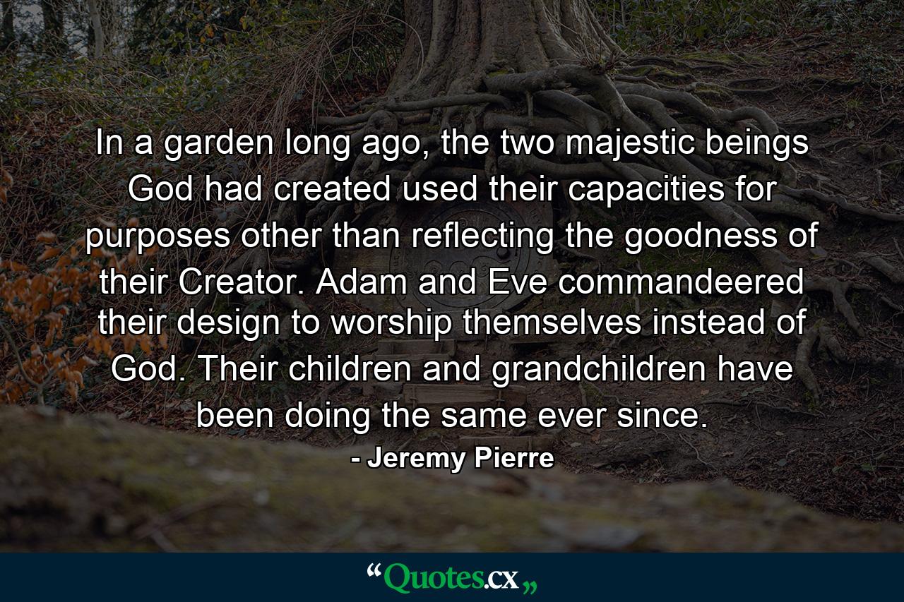 In a garden long ago, the two majestic beings God had created used their capacities for purposes other than reflecting the goodness of their Creator. Adam and Eve commandeered their design to worship themselves instead of God. Their children and grandchildren have been doing the same ever since. - Quote by Jeremy Pierre