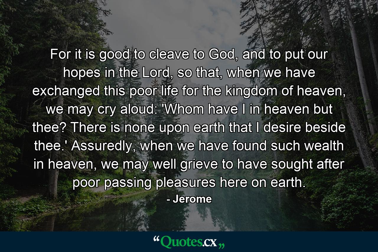 For it is good to cleave to God, and to put our hopes in the Lord, so that, when we have exchanged this poor life for the kingdom of heaven, we may cry aloud: 'Whom have I in heaven but thee? There is none upon earth that I desire beside thee.' Assuredly, when we have found such wealth in heaven, we may well grieve to have sought after poor passing pleasures here on earth. - Quote by Jerome