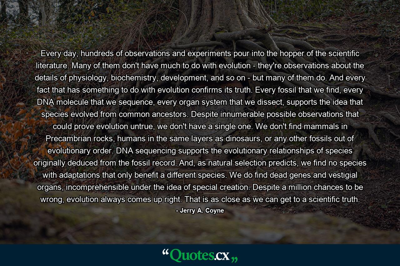 Every day, hundreds of observations and experiments pour into the hopper of the scientific literature. Many of them don't have much to do with evolution - they're observations about the details of physiology, biochemistry, development, and so on - but many of them do. And every fact that has something to do with evolution confirms its truth. Every fossil that we find, every DNA molecule that we sequence, every organ system that we dissect, supports the idea that species evolved from common ancestors. Despite innumerable possible observations that could prove evolution untrue, we don't have a single one. We don't find mammals in Precambrian rocks, humans in the same layers as dinosaurs, or any other fossils out of evolutionary order. DNA sequencing supports the evolutionary relationships of species originally deduced from the fossil record. And, as natural selection predicts, we find no species with adaptations that only benefit a different species. We do find dead genes and vestigial organs, incomprehensible under the idea of special creation. Despite a million chances to be wrong, evolution always comes up right. That is as close as we can get to a scientific truth. - Quote by Jerry A. Coyne