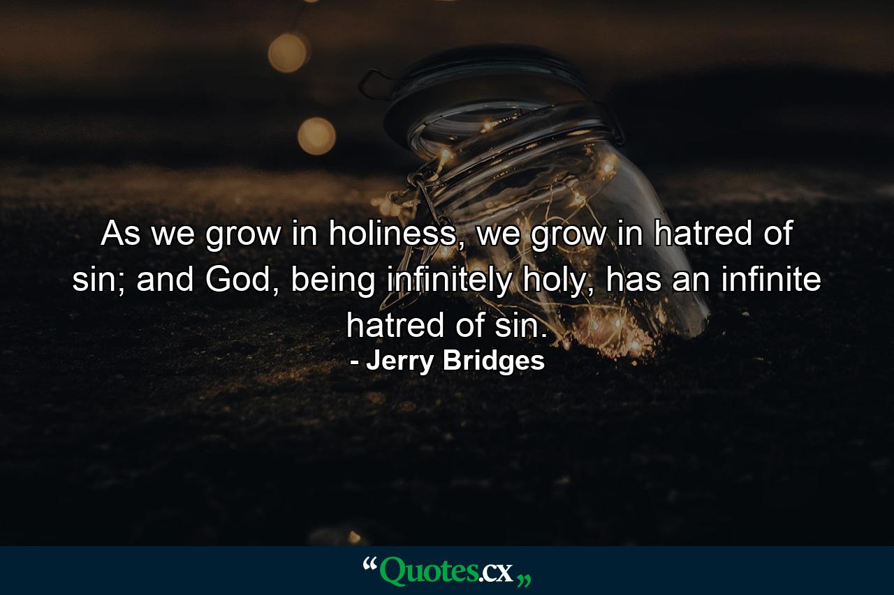 As we grow in holiness, we grow in hatred of sin; and God, being infinitely holy, has an infinite hatred of sin. - Quote by Jerry Bridges