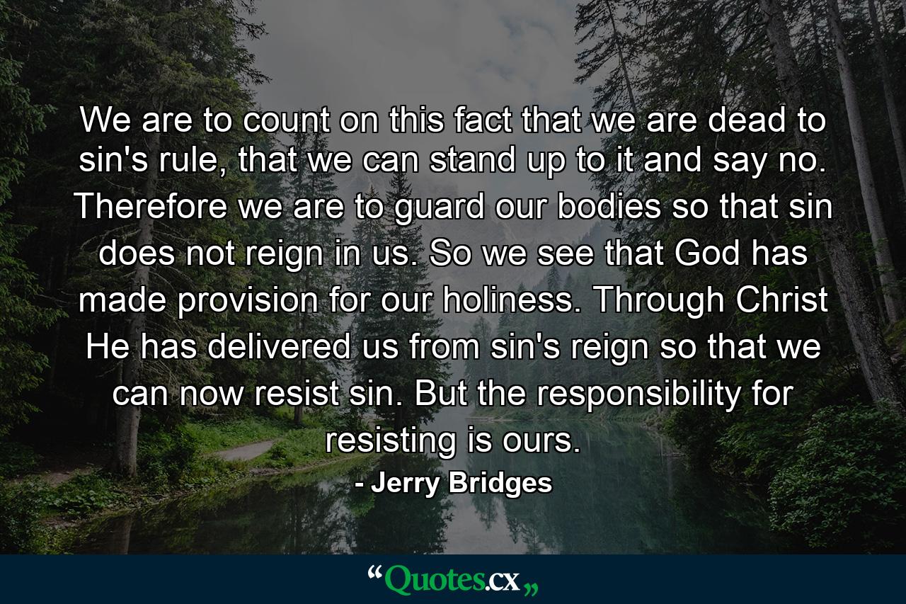 We are to count on this fact that we are dead to sin's rule, that we can stand up to it and say no. Therefore we are to guard our bodies so that sin does not reign in us. So we see that God has made provision for our holiness. Through Christ He has delivered us from sin's reign so that we can now resist sin. But the responsibility for resisting is ours. - Quote by Jerry Bridges