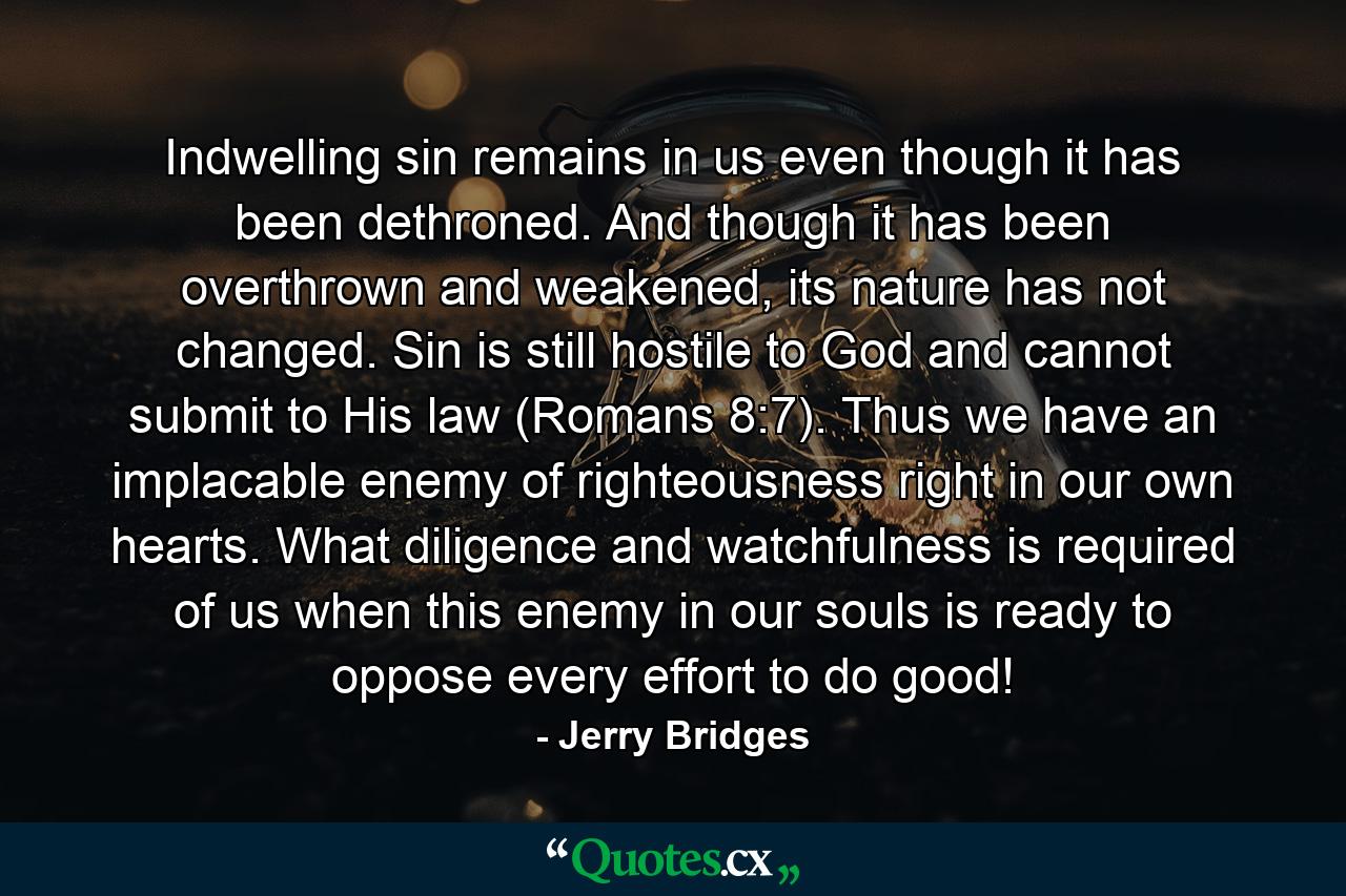 Indwelling sin remains in us even though it has been dethroned. And though it has been overthrown and weakened, its nature has not changed. Sin is still hostile to God and cannot submit to His law (Romans 8:7). Thus we have an implacable enemy of righteousness right in our own hearts. What diligence and watchfulness is required of us when this enemy in our souls is ready to oppose every effort to do good! - Quote by Jerry Bridges