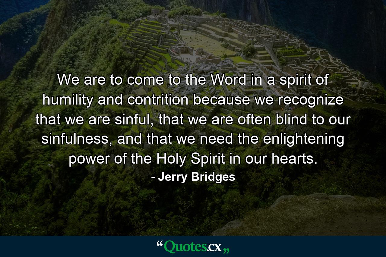 We are to come to the Word in a spirit of humility and contrition because we recognize that we are sinful, that we are often blind to our sinfulness, and that we need the enlightening power of the Holy Spirit in our hearts. - Quote by Jerry Bridges