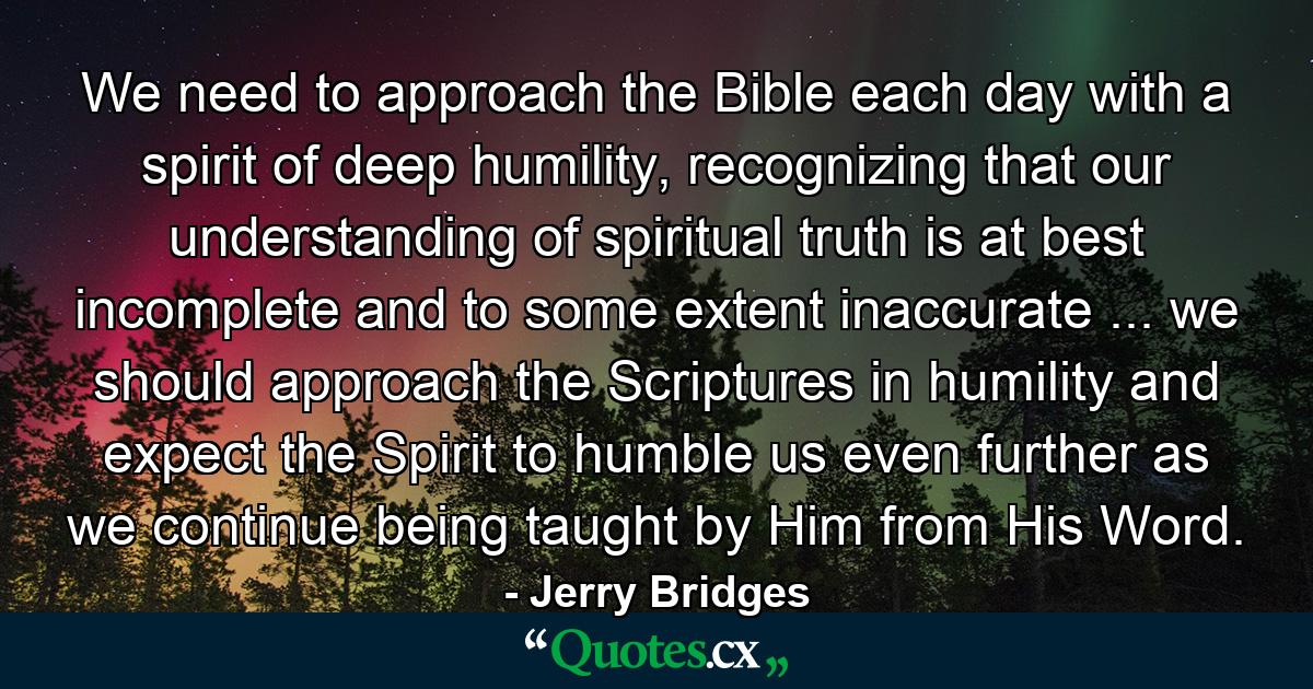 We need to approach the Bible each day with a spirit of deep humility, recognizing that our understanding of spiritual truth is at best incomplete and to some extent inaccurate ... we should approach the Scriptures in humility and expect the Spirit to humble us even further as we continue being taught by Him from His Word. - Quote by Jerry Bridges