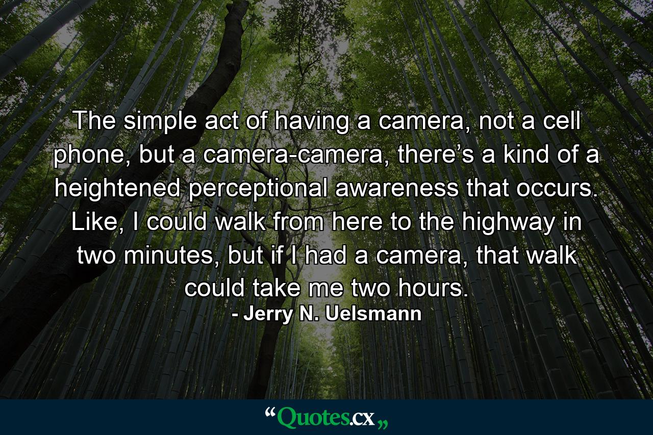 The simple act of having a camera, not a cell phone, but a camera-camera, there’s a kind of a heightened perceptional awareness that occurs. Like, I could walk from here to the highway in two minutes, but if I had a camera, that walk could take me two hours. - Quote by Jerry N. Uelsmann