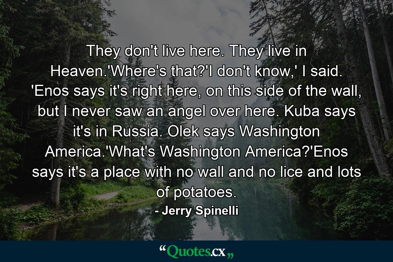 They don't live here. They live in Heaven.'Where's that?'I don't know,' I said. 'Enos says it's right here, on this side of the wall, but I never saw an angel over here. Kuba says it's in Russia. Olek says Washington America.'What's Washington America?'Enos says it's a place with no wall and no lice and lots of potatoes. - Quote by Jerry Spinelli