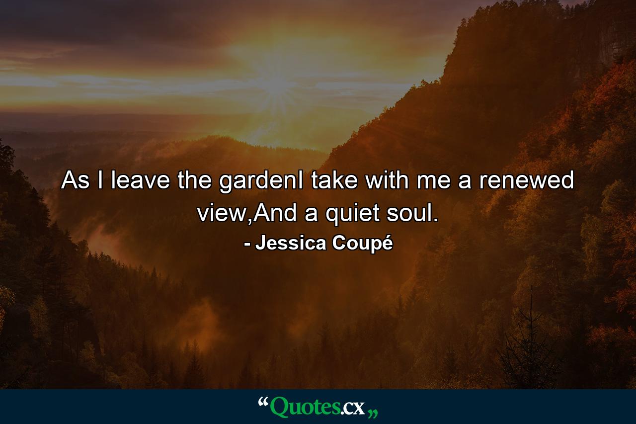 As I leave the gardenI take with me a renewed view,And a quiet soul. - Quote by Jessica Coupé