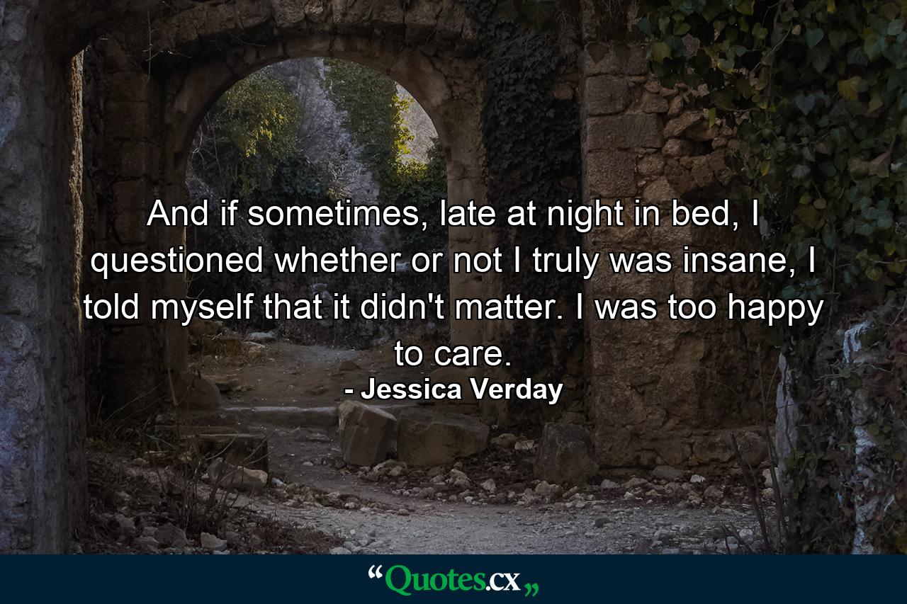 And if sometimes, late at night in bed, I questioned whether or not I truly was insane, I told myself that it didn't matter. I was too happy to care. - Quote by Jessica Verday