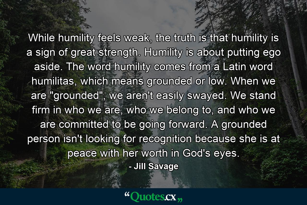 While humility feels weak, the truth is that humility is a sign of great strength. Humility is about putting ego aside. The word humility comes from a Latin word humilitas, which means grounded or low. When we are 