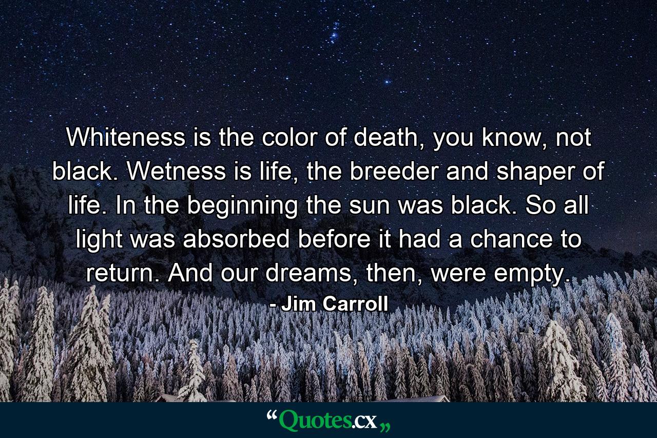 Whiteness is the color of death, you know, not black. Wetness is life, the breeder and shaper of life. In the beginning the sun was black. So all light was absorbed before it had a chance to return. And our dreams, then, were empty. - Quote by Jim Carroll