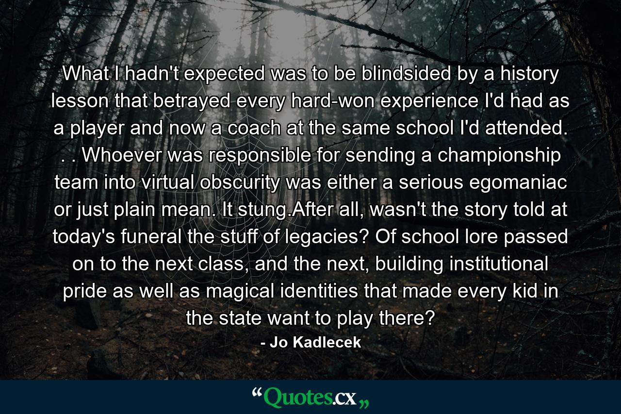 What I hadn't expected was to be blindsided by a history lesson that betrayed every hard-won experience I'd had as a player and now a coach at the same school I'd attended. . . Whoever was responsible for sending a championship team into virtual obscurity was either a serious egomaniac or just plain mean. It stung.After all, wasn't the story told at today's funeral the stuff of legacies? Of school lore passed on to the next class, and the next, building institutional pride as well as magical identities that made every kid in the state want to play there? - Quote by Jo Kadlecek