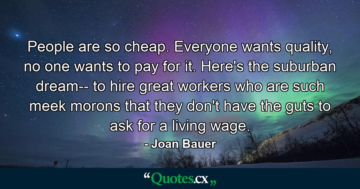 People are so cheap. Everyone wants quality, no one wants to pay for it. Here's the suburban dream-- to hire great workers who are such meek morons that they don't have the guts to ask for a living wage. - Quote by Joan Bauer