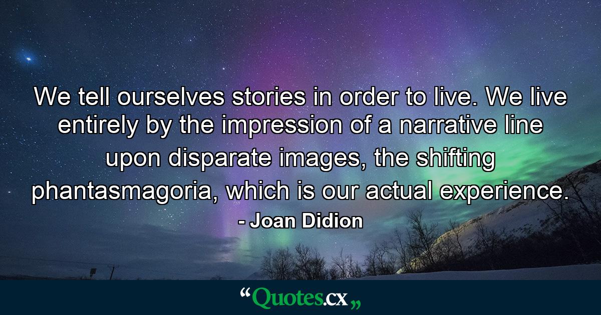 We tell ourselves stories in order to live. We live entirely by the impression of a narrative line upon disparate images, the shifting phantasmagoria, which is our actual experience. - Quote by Joan Didion