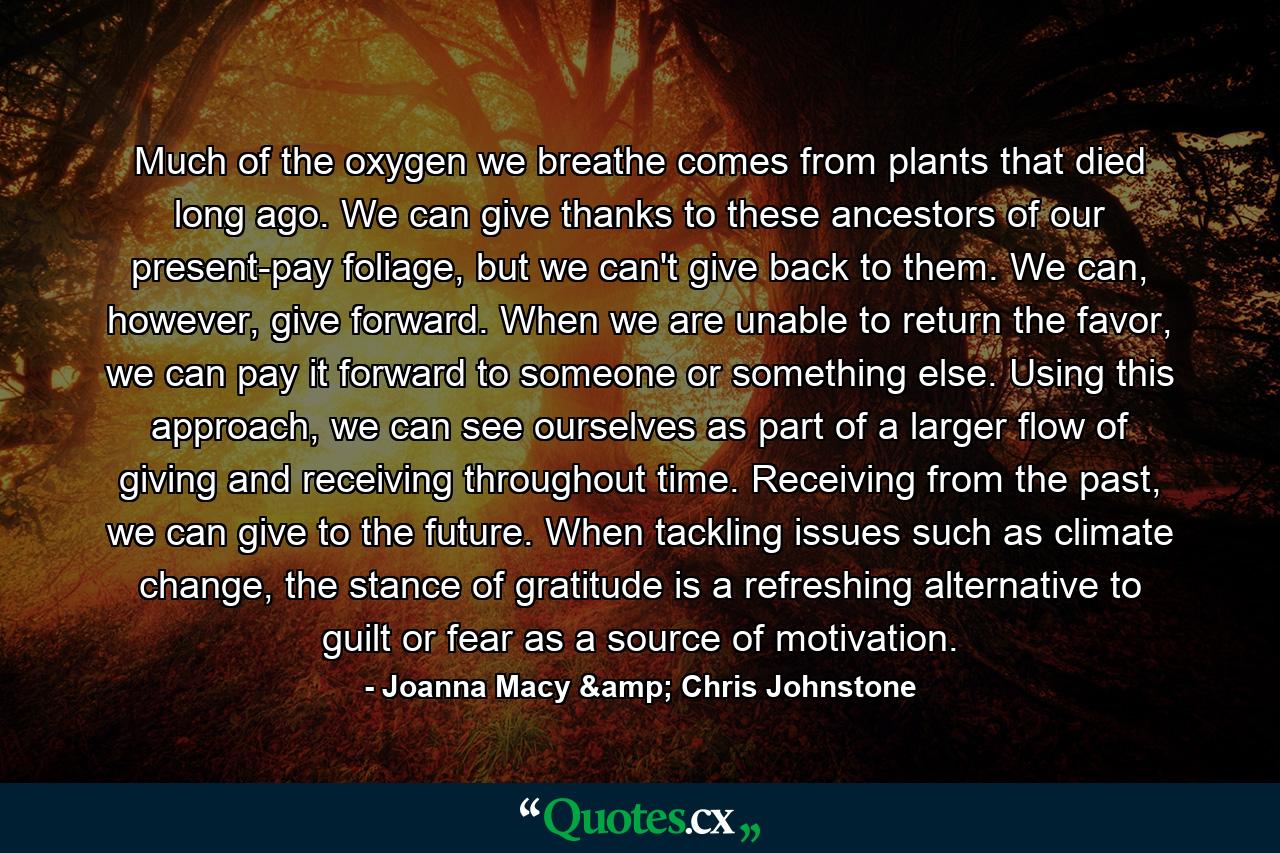 Much of the oxygen we breathe comes from plants that died long ago. We can give thanks to these ancestors of our present-pay foliage, but we can't give back to them. We can, however, give forward. When we are unable to return the favor, we can pay it forward to someone or something else. Using this approach, we can see ourselves as part of a larger flow of giving and receiving throughout time. Receiving from the past, we can give to the future. When tackling issues such as climate change, the stance of gratitude is a refreshing alternative to guilt or fear as a source of motivation. - Quote by Joanna Macy & Chris Johnstone