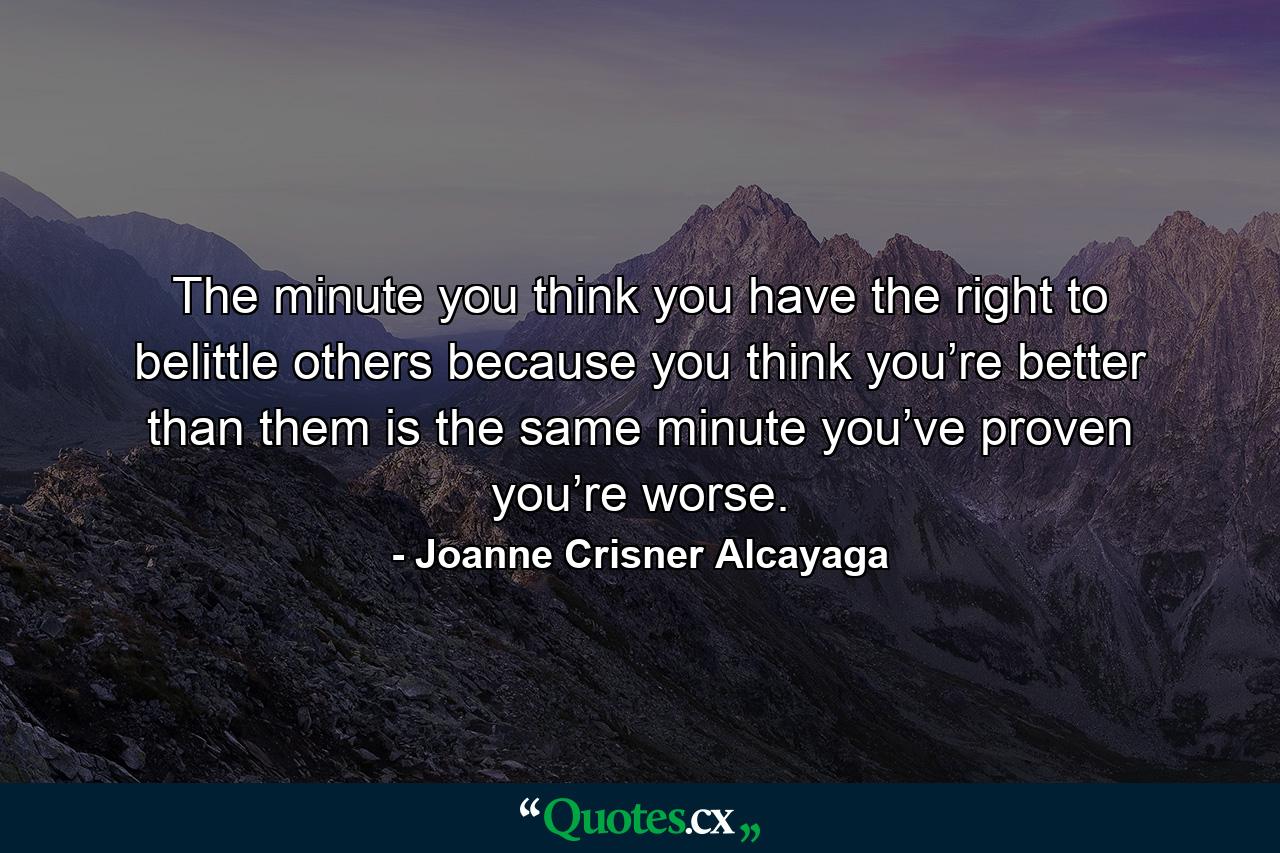 The minute you think you have the right to belittle others because you think you’re better than them is the same minute you’ve proven you’re worse. - Quote by Joanne Crisner Alcayaga