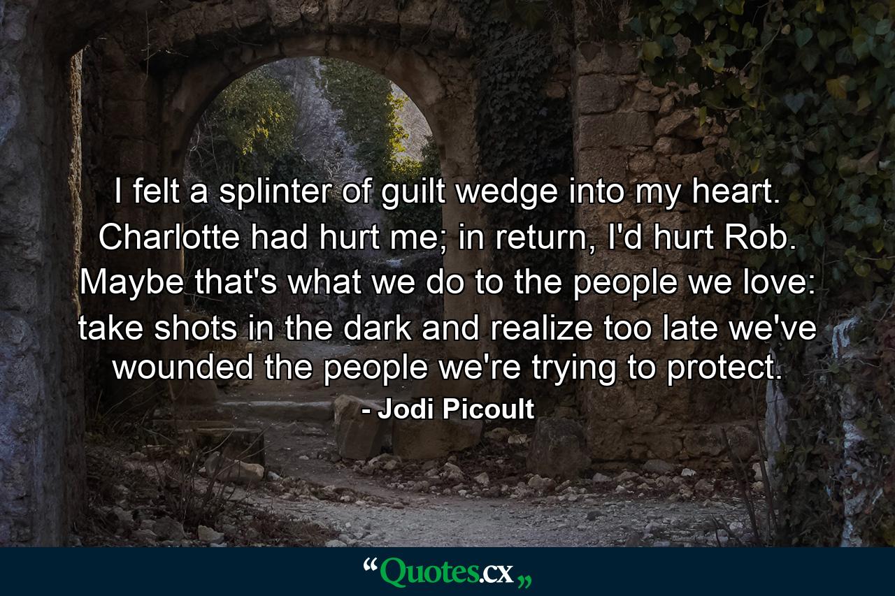 I felt a splinter of guilt wedge into my heart. Charlotte had hurt me; in return, I'd hurt Rob. Maybe that's what we do to the people we love: take shots in the dark and realize too late we've wounded the people we're trying to protect. - Quote by Jodi Picoult