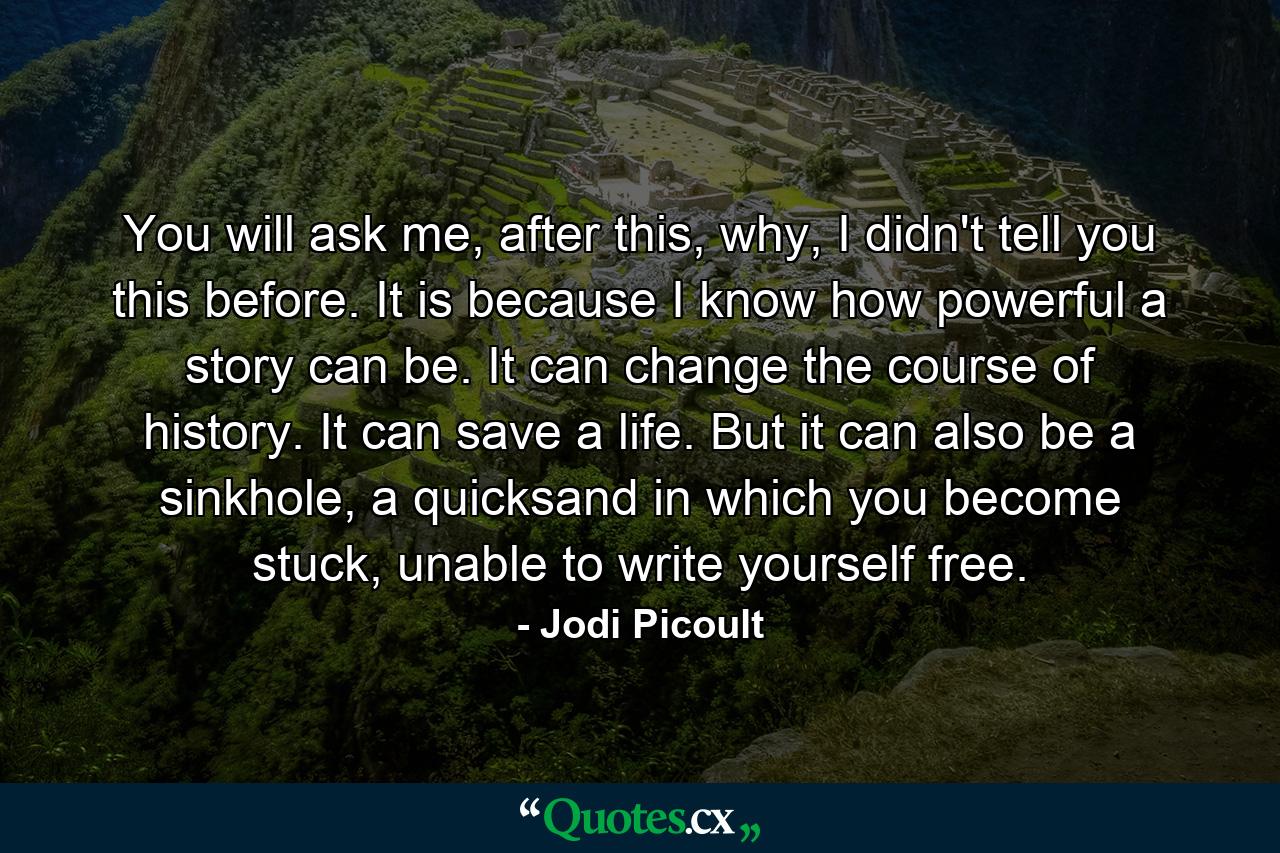 You will ask me, after this, why, I didn't tell you this before. It is because I know how powerful a story can be. It can change the course of history. It can save a life. But it can also be a sinkhole, a quicksand in which you become stuck, unable to write yourself free. - Quote by Jodi Picoult