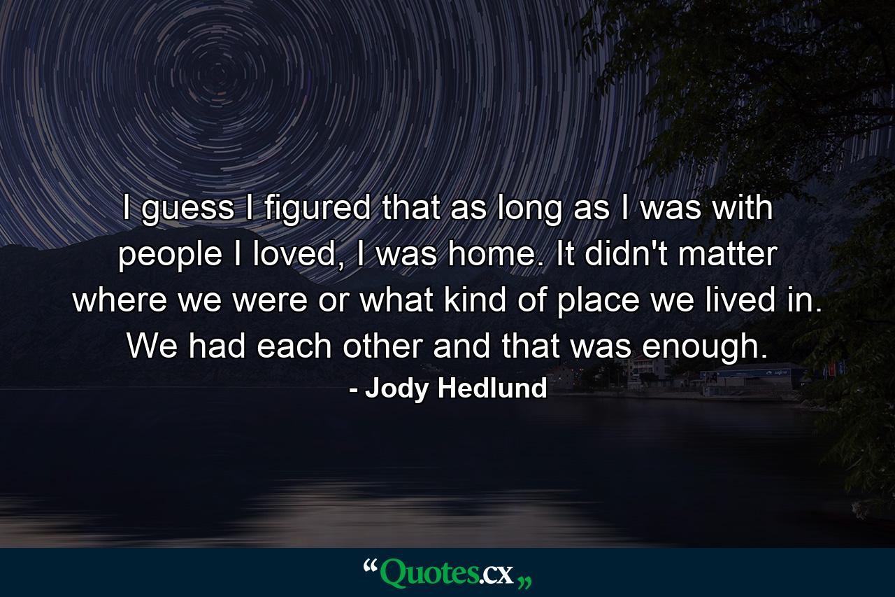 I guess I figured that as long as I was with people I loved, I was home. It didn't matter where we were or what kind of place we lived in. We had each other and that was enough. - Quote by Jody Hedlund