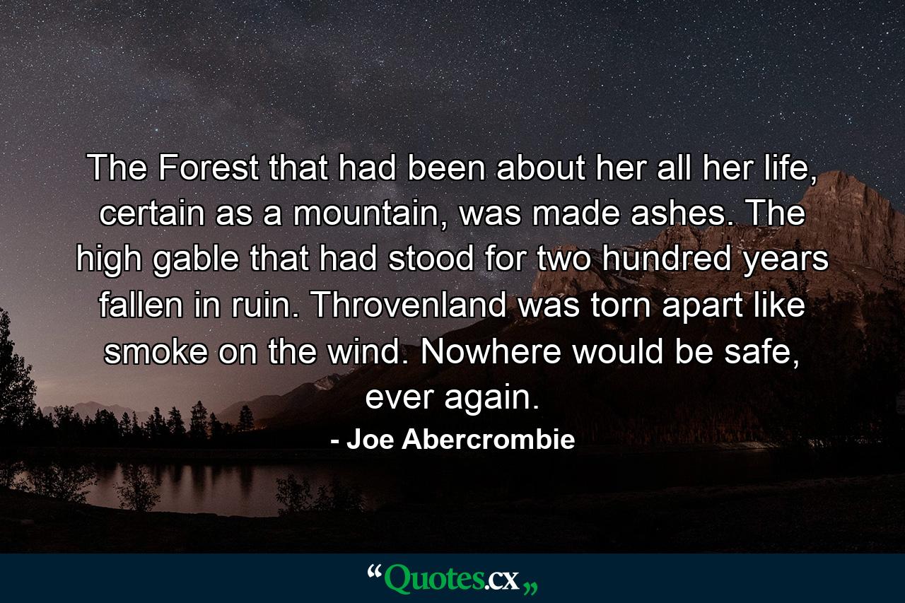 The Forest that had been about her all her life, certain as a mountain, was made ashes. The high gable that had stood for two hundred years fallen in ruin. Throvenland was torn apart like smoke on the wind. Nowhere would be safe, ever again. - Quote by Joe Abercrombie