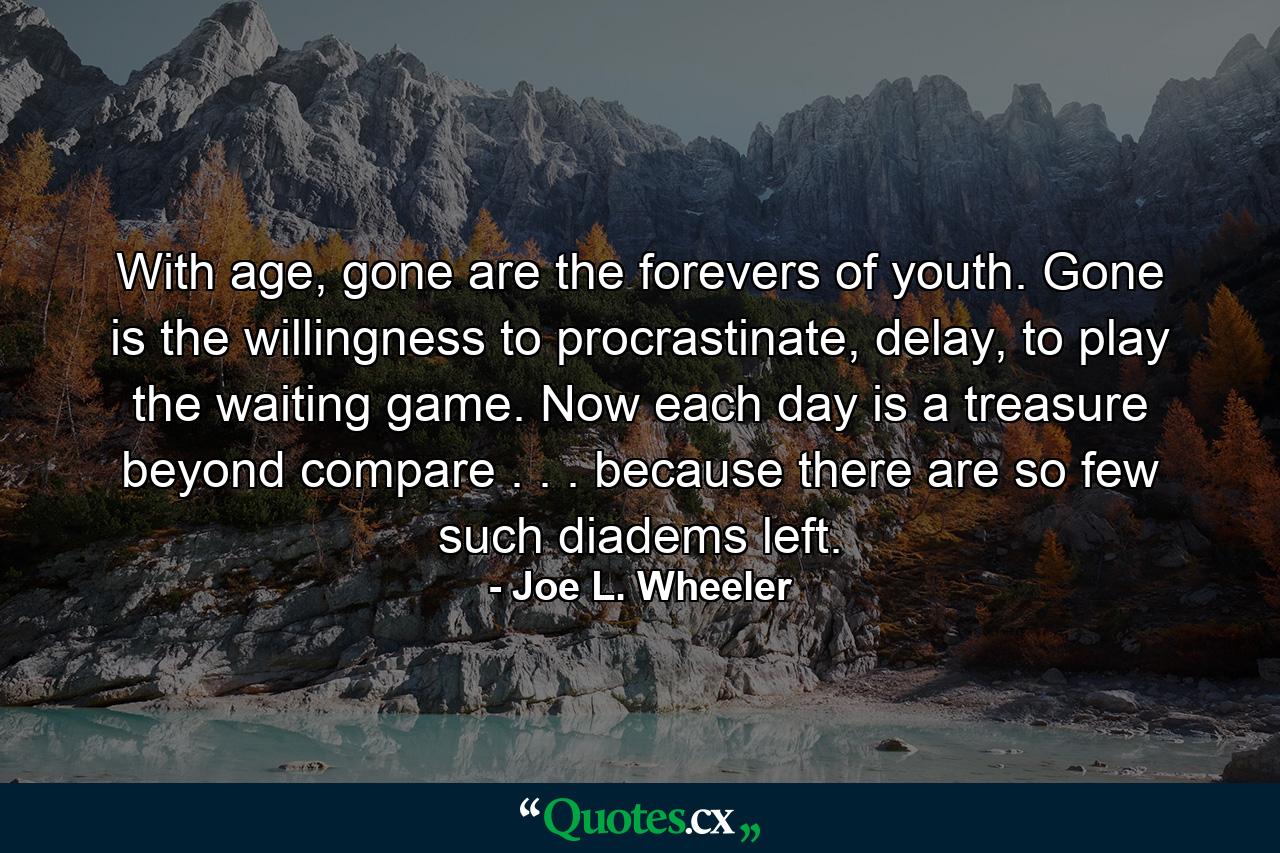 With age, gone are the forevers of youth. Gone is the willingness to procrastinate, delay, to play the waiting game. Now each day is a treasure beyond compare . . . because there are so few such diadems left. - Quote by Joe L. Wheeler