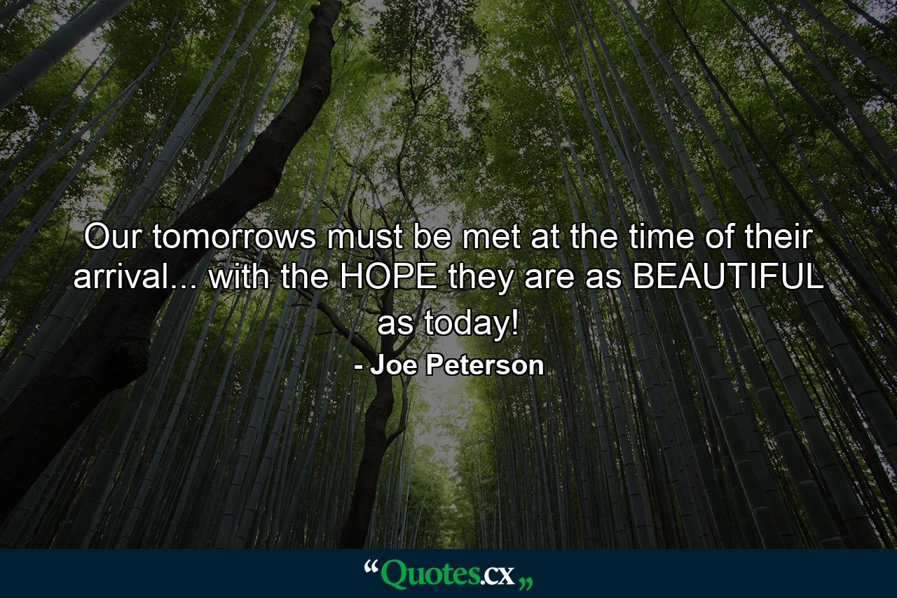 Our tomorrows must be met at the time of their arrival... with the HOPE they are as BEAUTIFUL as today! - Quote by Joe Peterson