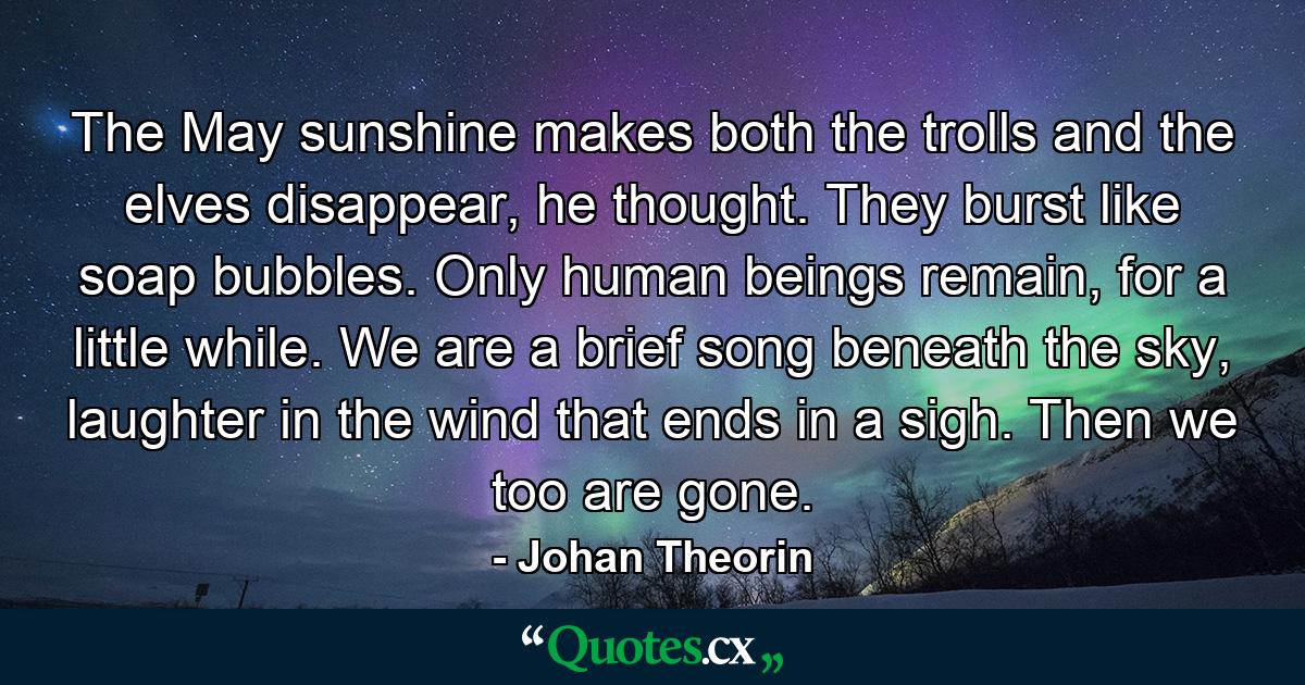 The May sunshine makes both the trolls and the elves disappear, he thought. They burst like soap bubbles. Only human beings remain, for a little while. We are a brief song beneath the sky, laughter in the wind that ends in a sigh. Then we too are gone. - Quote by Johan Theorin