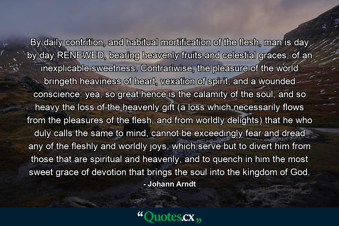 By daily contrition, and habitual mortification of the flesh, man is day by day RENEWED, bearing heavenly fruits and celestial graces, of an inexplicable sweetness. Contrariwise, the pleasure of the world bringeth heaviness of heart, vexation of spirit, and a wounded conscience: yea, so great hence is the calamity of the soul, and so heavy the loss of the heavenly gift (a loss which necessarily flows from the pleasures of the flesh, and from worldly delights) that he who duly calls the same to mind, cannot be exceedingly fear and dread any of the fleshly and worldly joys, which serve but to divert him from those that are spiritual and heavenly, and to quench in him the most sweet grace of devotion that brings the soul into the kingdom of God. - Quote by Johann Arndt