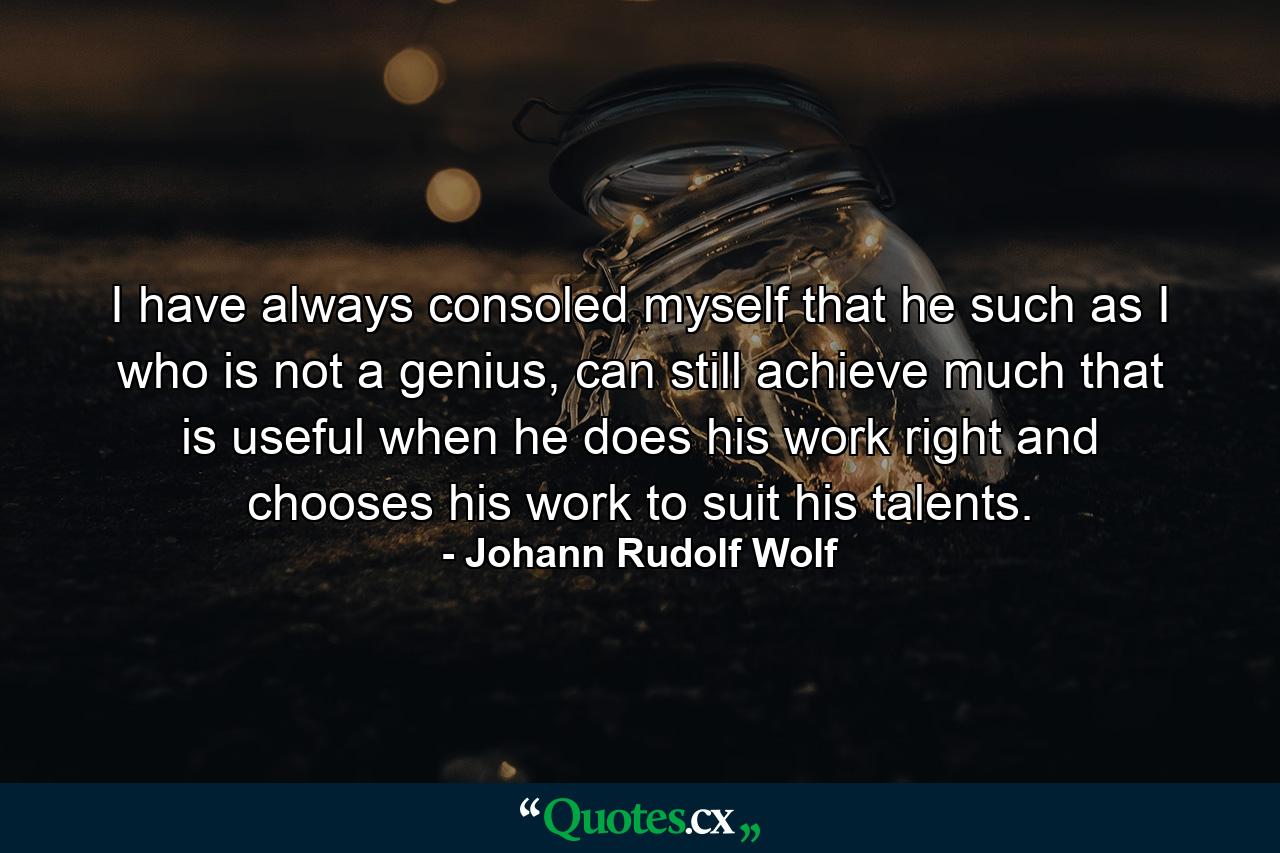 I have always consoled myself that he such as I who is not a genius, can still achieve much that is useful when he does his work right and chooses his work to suit his talents. - Quote by Johann Rudolf Wolf