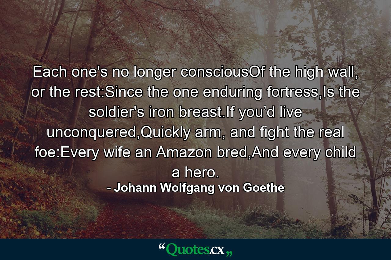 Each one's no longer consciousOf the high wall, or the rest:Since the one enduring fortress,Is the soldier's iron breast.If you’d live unconquered,Quickly arm, and fight the real foe:Every wife an Amazon bred,And every child a hero. - Quote by Johann Wolfgang von Goethe