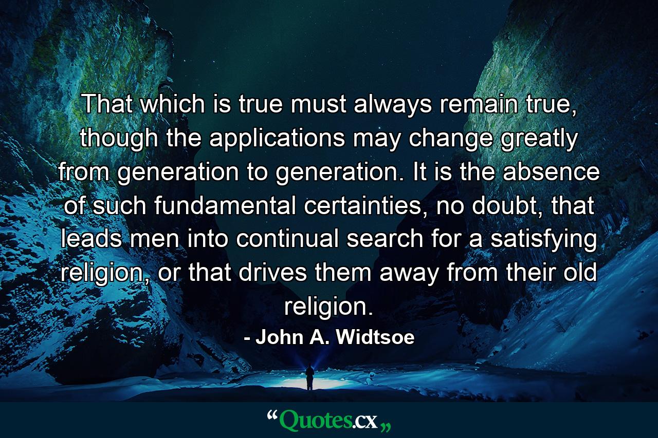 That which is true must always remain true, though the applications may change greatly from generation to generation. It is the absence of such fundamental certainties, no doubt, that leads men into continual search for a satisfying religion, or that drives them away from their old religion. - Quote by John A. Widtsoe