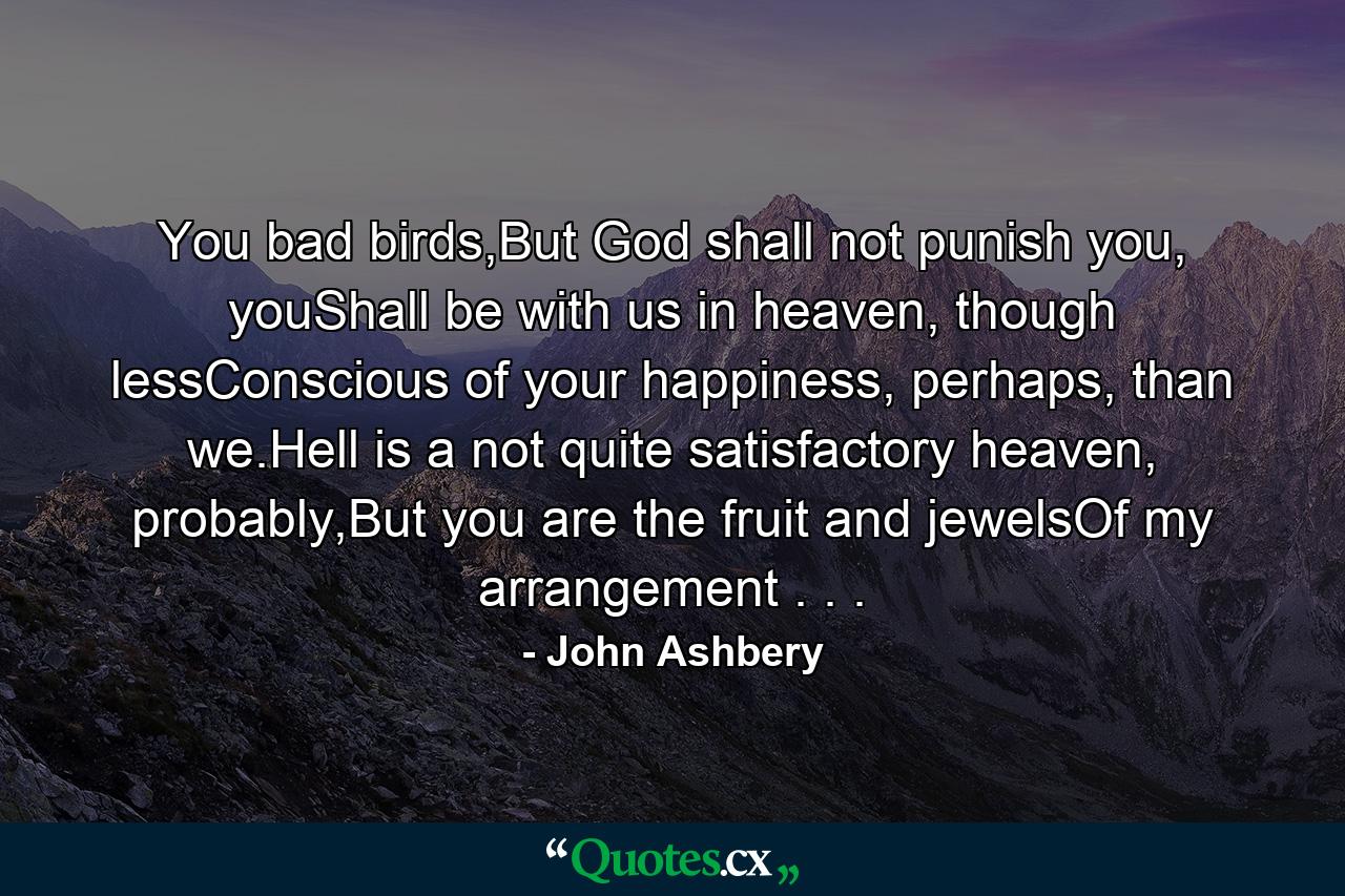 You bad birds,But God shall not punish you, youShall be with us in heaven, though lessConscious of your happiness, perhaps, than we.Hell is a not quite satisfactory heaven, probably,But you are the fruit and jewelsOf my arrangement . . . - Quote by John Ashbery