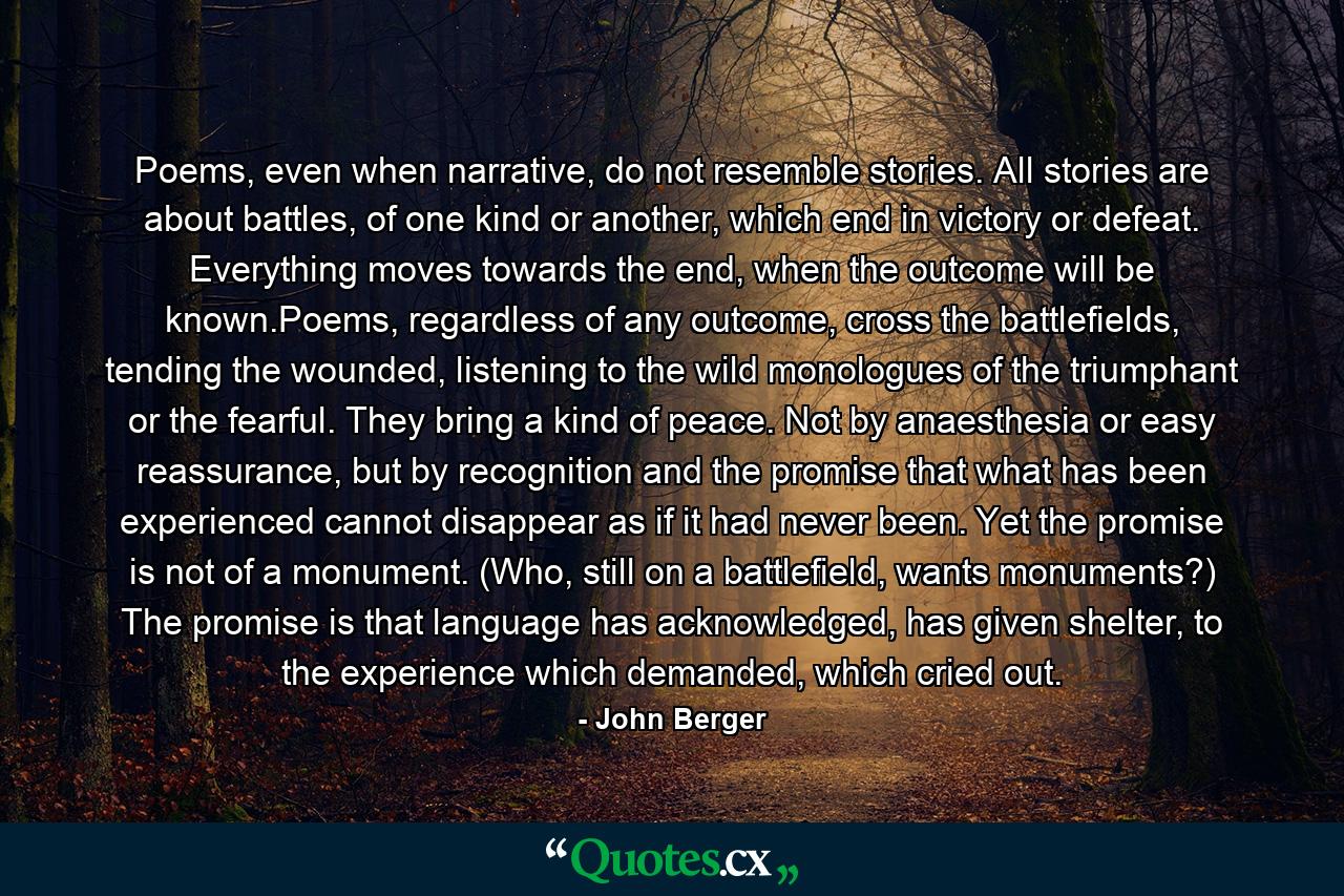 Poems, even when narrative, do not resemble stories. All stories are about battles, of one kind or another, which end in victory or defeat. Everything moves towards the end, when the outcome will be known.Poems, regardless of any outcome, cross the battlefields, tending the wounded, listening to the wild monologues of the triumphant or the fearful. They bring a kind of peace. Not by anaesthesia or easy reassurance, but by recognition and the promise that what has been experienced cannot disappear as if it had never been. Yet the promise is not of a monument. (Who, still on a battlefield, wants monuments?) The promise is that language has acknowledged, has given shelter, to the experience which demanded, which cried out. - Quote by John Berger