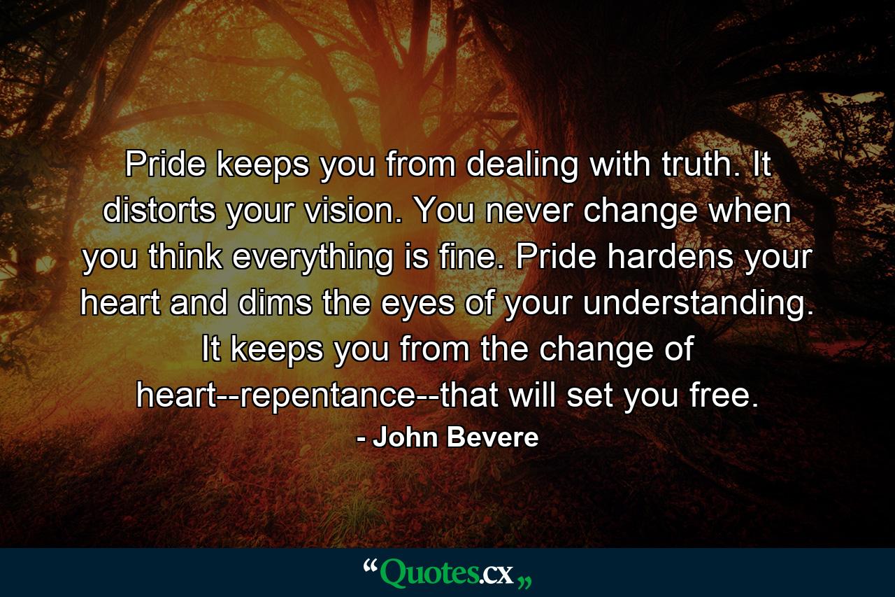 Pride keeps you from dealing with truth. It distorts your vision. You never change when you think everything is fine. Pride hardens your heart and dims the eyes of your understanding. It keeps you from the change of heart--repentance--that will set you free. - Quote by John Bevere