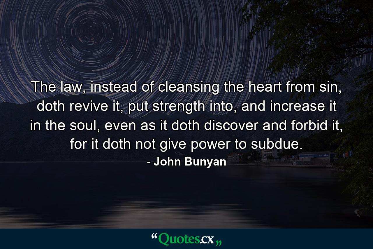 The law, instead of cleansing the heart from sin, doth revive it, put strength into, and increase it in the soul, even as it doth discover and forbid it, for it doth not give power to subdue. - Quote by John Bunyan