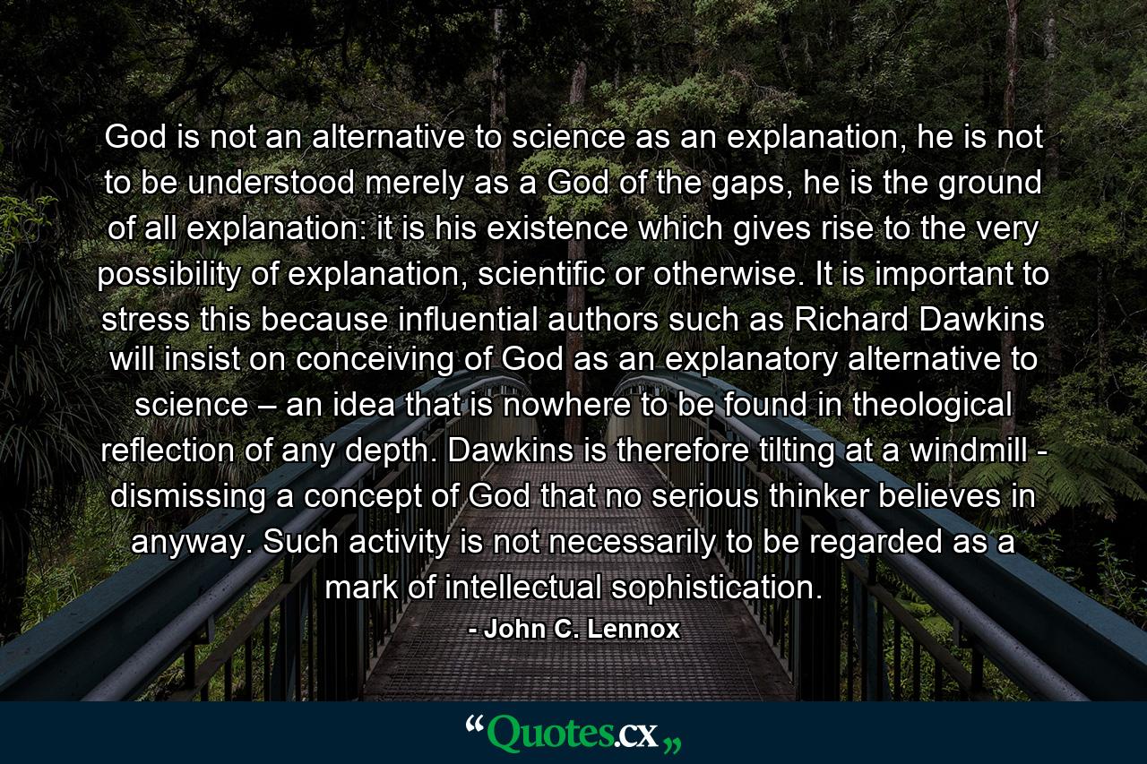 God is not an alternative to science as an explanation, he is not to be understood merely as a God of the gaps, he is the ground of all explanation: it is his existence which gives rise to the very possibility of explanation, scientific or otherwise. It is important to stress this because influential authors such as Richard Dawkins will insist on conceiving of God as an explanatory alternative to science – an idea that is nowhere to be found in theological reflection of any depth. Dawkins is therefore tilting at a windmill - dismissing a concept of God that no serious thinker believes in anyway. Such activity is not necessarily to be regarded as a mark of intellectual sophistication. - Quote by John C. Lennox